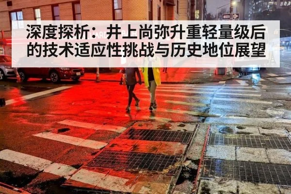 深度探析：井上尚弥升重轻量级后的技术适应性挑战与历史地位展望