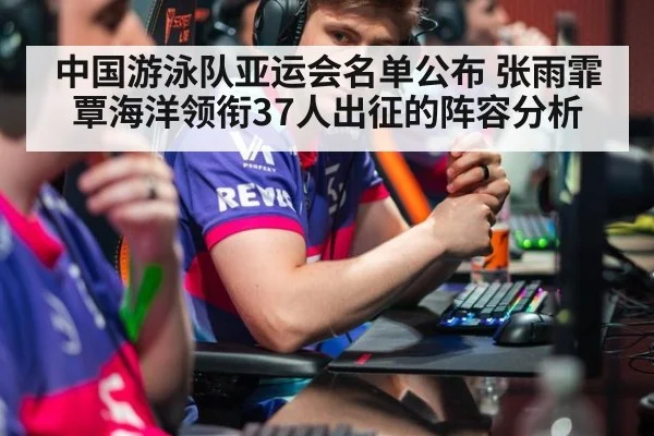 中国游泳队亚运会名单公布 张雨霏覃海洋领衔37人出征的阵容分析